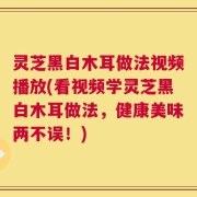灵芝黑白木耳做法视频播放(看视频学灵芝黑白木耳做法，健康美味两不误！)