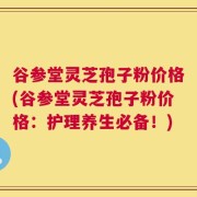 谷参堂灵芝孢子粉价格(谷参堂灵芝孢子粉价格：护理养生必备！)