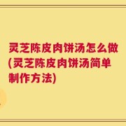 灵芝陈皮肉饼汤怎么做(灵芝陈皮肉饼汤简单制作方法)