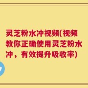 灵芝粉水冲视频(视频教你正确使用灵芝粉水冲，有效提升吸收率)