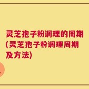 灵芝孢子粉调理的周期(灵芝孢子粉调理周期及方法)
