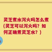 灵芝煮水泻火吗怎么煮(灵芝可以泻火吗？如何正确煮灵芝水？)