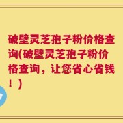 破壁灵芝孢子粉价格查询(破壁灵芝孢子粉价格查询，让您省心省钱！)