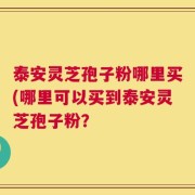 泰安灵芝孢子粉哪里买(哪里可以买到泰安灵芝孢子粉？