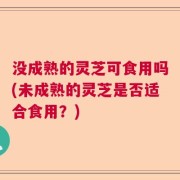 没成熟的灵芝可食用吗(未成熟的灵芝是否适合食用？)
