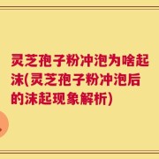 灵芝孢子粉冲泡为啥起沫(灵芝孢子粉冲泡后的沫起现象解析)