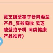 灵芝破壁孢子粉同类型产品_高效吸收 灵芝破壁孢子粉 同类健康产品推荐)