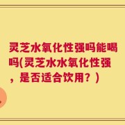 灵芝水氧化性强吗能喝吗(灵芝水水氧化性强，是否适合饮用？)