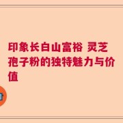 印象长白山富裕 灵芝孢子粉的独特魅力与价值