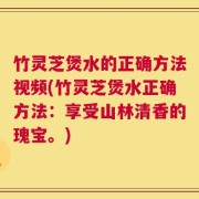 竹灵芝煲水的正确方法视频(竹灵芝煲水正确方法：享受山林清香的瑰宝。)
