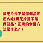 灵芝片是不是保健品呢怎么吃(灵芝片是不是保健品？正确的食用方法是什么？)