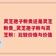 灵芝孢子粉贵还是灵芝粉贵_灵芝孢子粉与灵芝粉：比较价格与价值