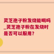 灵芝孢子粉发烧能喝吗_灵芝孢子粉在发烧时是否可以服用？