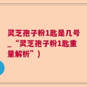 灵芝孢子粉1匙是几号_“灵芝孢子粉1匙重量解析”)