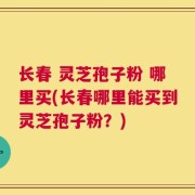 长春 灵芝孢子粉 哪里买(长春哪里能买到灵芝孢子粉？)