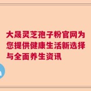 大晟灵芝孢子粉官网为您提供健康生活新选择与全面养生资讯