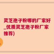 灵芝孢子粉哪的厂家好_优质灵芝孢子粉厂家推荐)