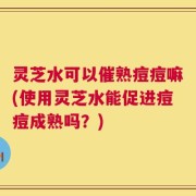 灵芝水可以催熟痘痘嘛(使用灵芝水能促进痘痘成熟吗？)