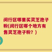 闵行区哪里买灵芝孢子粉(闵行区哪个地方有售灵芝孢子粉？)