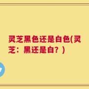 灵芝黑色还是白色(灵芝：黑还是白？)