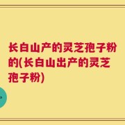 长白山产的灵芝孢子粉的(长白山出产的灵芝孢子粉)