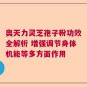 奥天力灵芝孢子粉功效全解析 增强调节身体机能等多方面作用