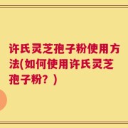 许氏灵芝孢子粉使用方法(如何使用许氏灵芝孢子粉？)