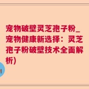 宠物破壁灵芝孢子粉_宠物健康新选择：灵芝孢子粉破壁技术全面解析)
