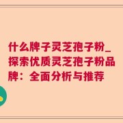 什么牌子灵芝孢子粉_探索优质灵芝孢子粉品牌：全面分析与推荐