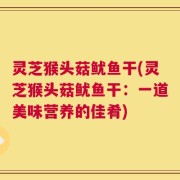 灵芝猴头菇鱿鱼干(灵芝猴头菇鱿鱼干：一道美味营养的佳肴)