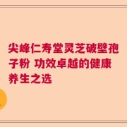 尖峰仁寿堂灵芝破壁孢子粉 功效卓越的健康养生之选