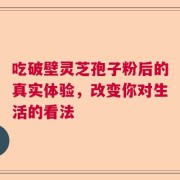吃破壁灵芝孢子粉后的真实体验，改变你对生活的看法