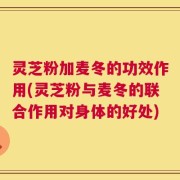 灵芝粉加麦冬的功效作用(灵芝粉与麦冬的联合作用对身体的好处)