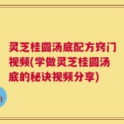 灵芝桂圆汤底配方窍门视频(学做灵芝桂圆汤底的秘诀视频分享)