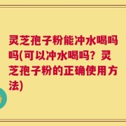 灵芝孢子粉能冲水喝吗吗(可以冲水喝吗？灵芝孢子粉的正确使用方法)