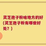 灵芝孢子粉啥地方的好(灵芝孢子粉有哪些好处？)