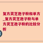 复方灵芝孢子粉和单方_复方灵芝孢子粉与单方灵芝孢子粉的比较分析