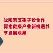 沈阳灵芝孢子粉合作 探索健康产业新机遇共享发展成果