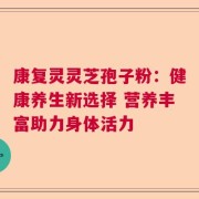 康复灵灵芝孢子粉：健康养生新选择 营养丰富助力身体活力