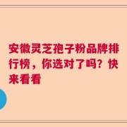 安徽灵芝孢子粉品牌排行榜，你选对了吗？快来看看