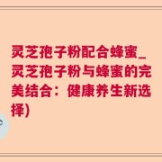 灵芝孢子粉配合蜂蜜_灵芝孢子粉与蜂蜜的完美结合：健康养生新选择)