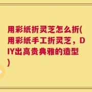 用彩纸折灵芝怎么折(用彩纸手工折灵芝，DIY出高贵典雅的造型)