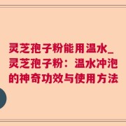 灵芝孢子粉能用温水_灵芝孢子粉：温水冲泡的神奇功效与使用方法