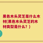 黑色木头灵芝是什么木材(黑色木头灵芝的木材类型是什么？)
