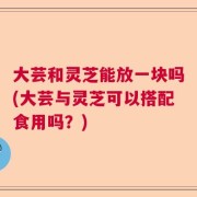 大芸和灵芝能放一块吗(大芸与灵芝可以搭配食用吗？)