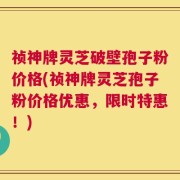 祯神牌灵芝破壁孢子粉价格(祯神牌灵芝孢子粉价格优惠，限时特惠！)