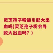 灵芝孢子粉能引起大出血吗(灵芝孢子粉会导致大出血吗？)