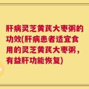 肝病灵芝黄芪大枣粥的功效(肝病患者适宜食用的灵芝黄芪大枣粥，有益肝功能恢复)