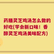 药膳灵芝鸡汤怎么做的好吃(学会新口味！香醇灵芝鸡汤美味配方)