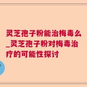 灵芝孢子粉能治梅毒么_灵芝孢子粉对梅毒治疗的可能性探讨